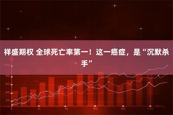 祥盛期权 全球死亡率第一！这一癌症，是“沉默杀手”