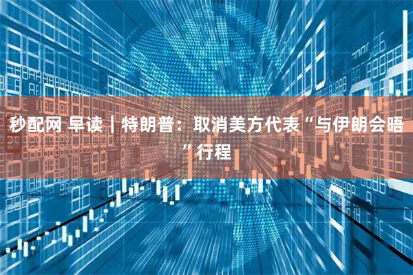 秒配网 早读｜特朗普：取消美方代表“与伊朗会晤”行程